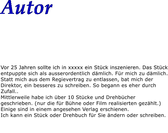 Autor    Vor 25 Jahren sollte ich in xxxxx ein Stck inszenieren. Das Stck entpuppte sich als ausserordentlich dmlich. Fr mich zu dmlich. Statt mich aus dem Regievertrag zu entlassen, bat mich der Direktor, ein besseres zu schreiben. So begann es eher durch Zufall.. Mittlerweile habe ich ber 10 Stcke und Drehbcher geschrieben. (nur die fr Bhne oder Film realisierten gezhlt.) Einige sind in einem angesehen Verlag erschienen. Ich kann ein Stck oder Drehbuch fr Sie ndern oder schreiben.